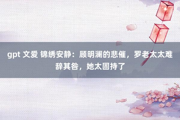 gpt 文爱 锦绣安静：顾明澜的悲催，罗老太太难辞其咎，她太固持了