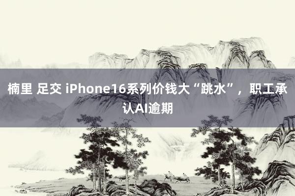 楠里 足交 iPhone16系列价钱大“跳水”，职工承认AI逾期