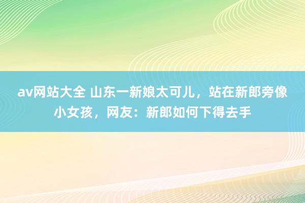 av网站大全 山东一新娘太可儿，站在新郎旁像小女孩，网友：新郎如何下得去手