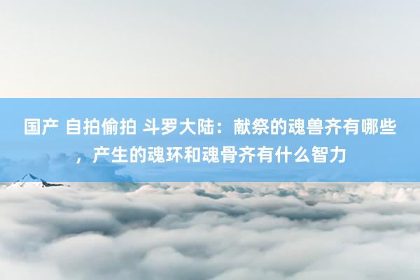 国产 自拍偷拍 斗罗大陆：献祭的魂兽齐有哪些，产生的魂环和魂骨齐有什么智力