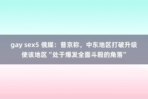 gay sex5 俄媒：普京称，中东地区打破升级使该地区“处于爆发全面斗殴的角落”