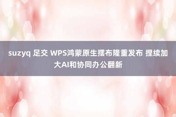 suzyq 足交 WPS鸿蒙原生摆布隆重发布 捏续加大AI和协同办公翻新