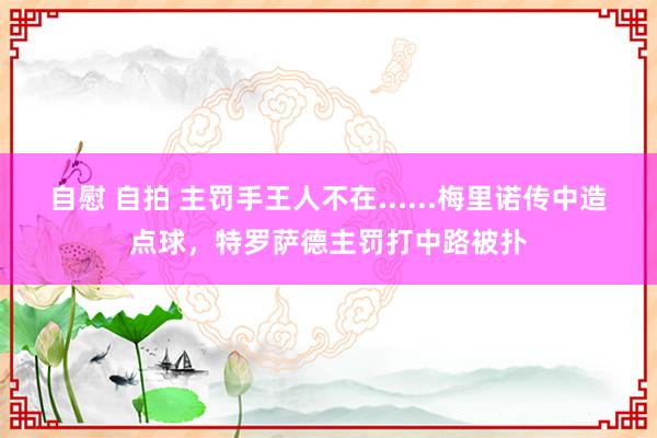 自慰 自拍 主罚手王人不在......梅里诺传中造点球，特罗萨德主罚打中路被扑