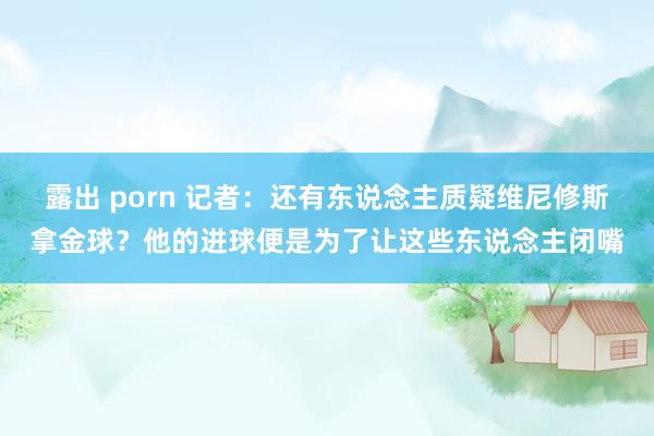 露出 porn 记者：还有东说念主质疑维尼修斯拿金球？他的进球便是为了让这些东说念主闭嘴