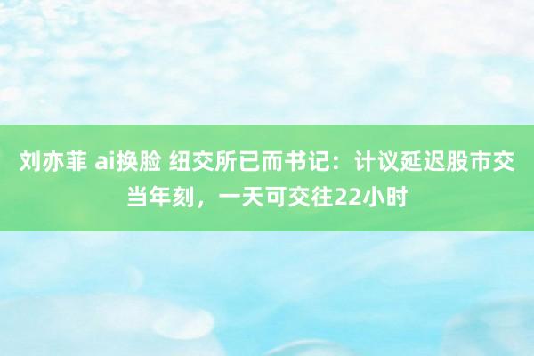 刘亦菲 ai换脸 纽交所已而书记：计议延迟股市交当年刻，一天可交往22小时