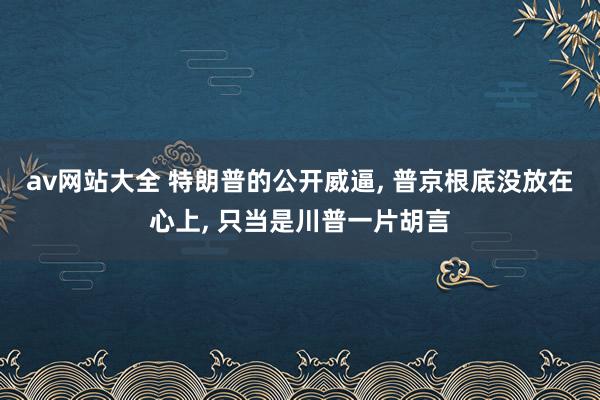 av网站大全 特朗普的公开威逼, 普京根底没放在心上, 只当是川普一片胡言