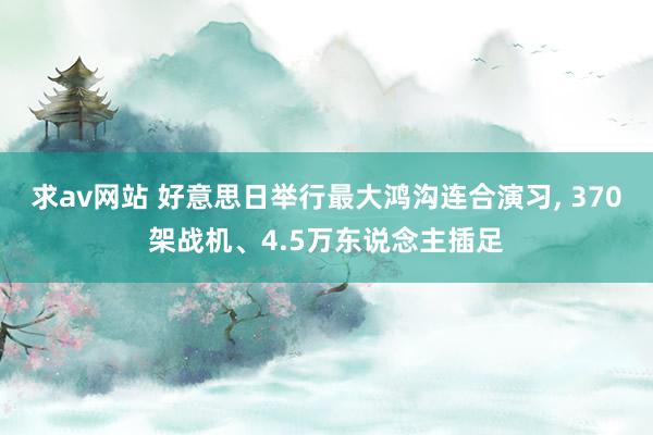 求av网站 好意思日举行最大鸿沟连合演习， 370架战机、4.5万东说念主插足