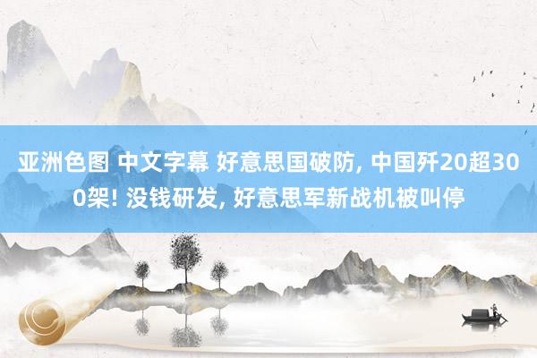 亚洲色图 中文字幕 好意思国破防, 中国歼20超300架! 没钱研发, 好意思军新战机被叫停