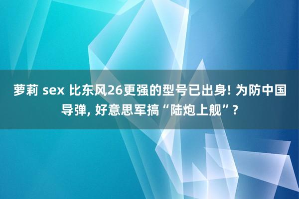 萝莉 sex 比东风26更强的型号已出身! 为防中国导弹， 好意思军搞“陆炮上舰”?