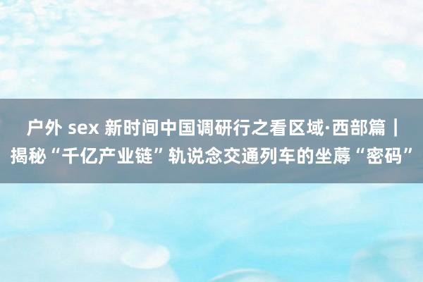 户外 sex 新时间中国调研行之看区域·西部篇｜揭秘“千亿产业链”轨说念交通列车的坐蓐“密码”