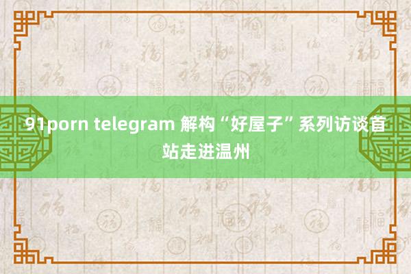 91porn telegram 解构“好屋子”系列访谈首站走进温州