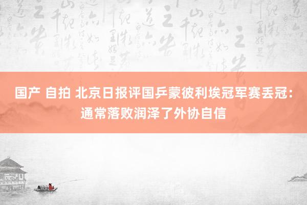 国产 自拍 北京日报评国乒蒙彼利埃冠军赛丢冠：通常落败润泽了外协自信