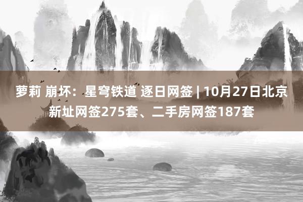 萝莉 崩坏：星穹铁道 逐日网签 | 10月27日北京新址网签275套、二手房网签187套