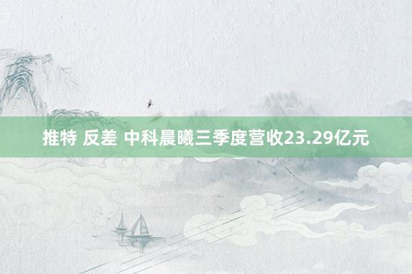 推特 反差 中科晨曦三季度营收23.29亿元