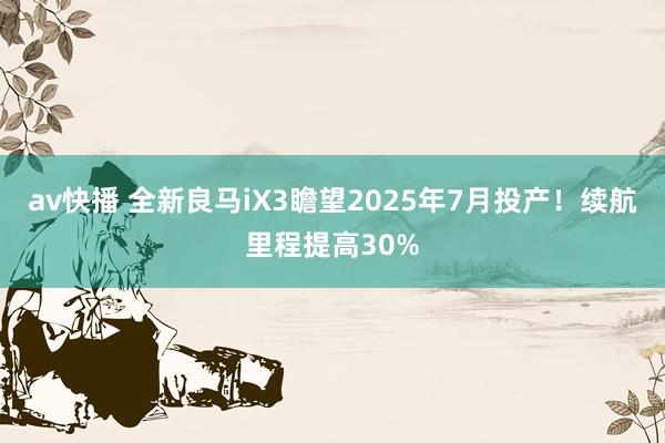 av快播 全新良马iX3瞻望2025年7月投产！续航里程提高30%