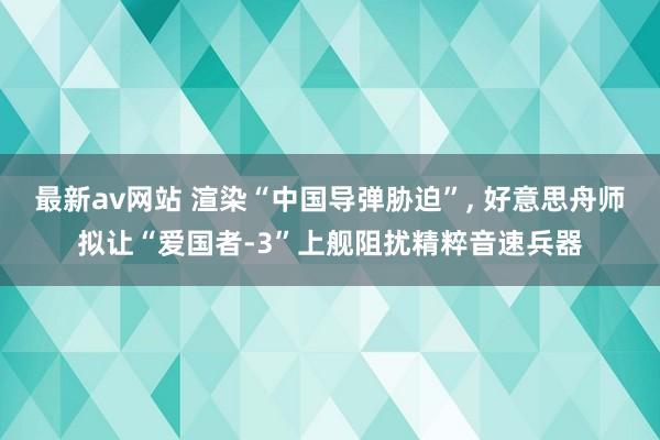 最新av网站 渲染“中国导弹胁迫”, 好意思舟师拟让“爱国者-3”上舰阻扰精粹音速兵器