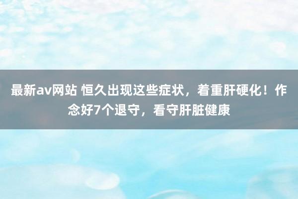 最新av网站 恒久出现这些症状，着重肝硬化！作念好7个退守，看守肝脏健康