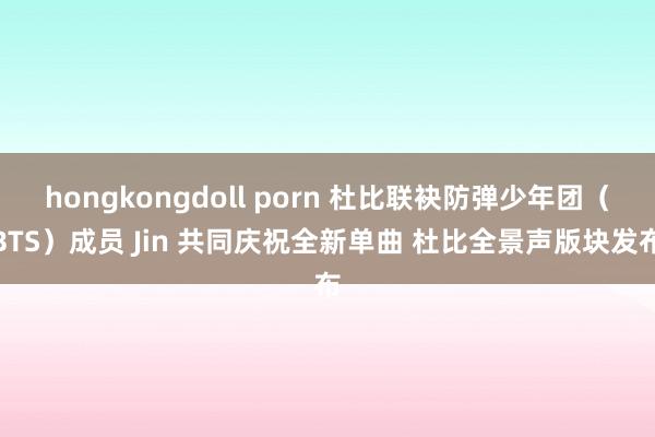 hongkongdoll porn 杜比联袂防弹少年团（BTS）成员 Jin 共同庆祝全新单曲 杜比全景声版块发布