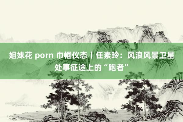 姐妹花 porn 巾帼仪态丨任素玲：风浪风景卫星处事征途上的“跑者”