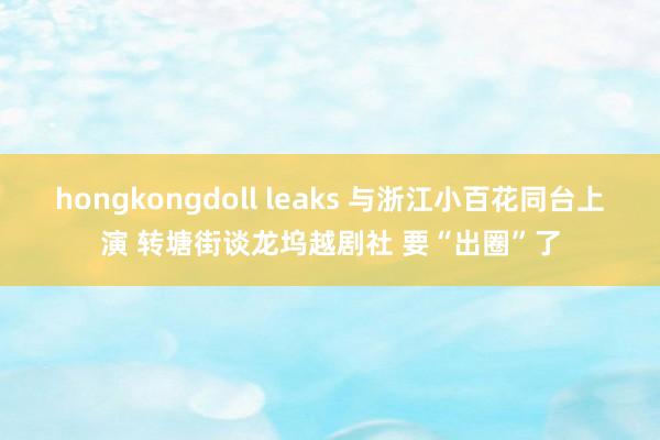 hongkongdoll leaks 与浙江小百花同台上演 转塘街谈龙坞越剧社 要“出圈”了