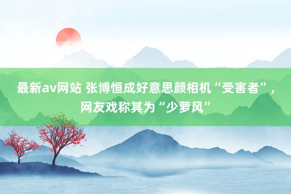 最新av网站 张博恒成好意思颜相机“受害者”，网友戏称其为“少萝风”