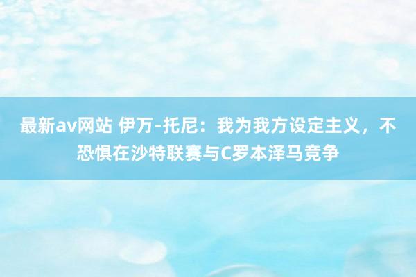 最新av网站 伊万-托尼：我为我方设定主义，不恐惧在沙特联赛与C罗本泽马竞争