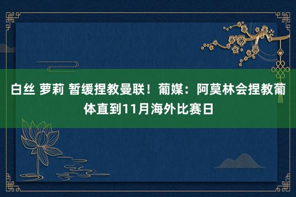 白丝 萝莉 暂缓捏教曼联！葡媒：阿莫林会捏教葡体直到11月海外比赛日