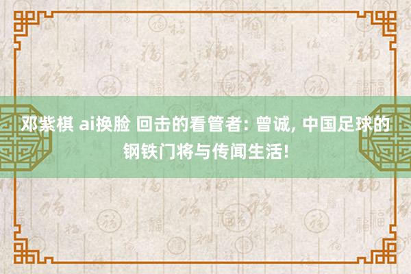 邓紫棋 ai换脸 回击的看管者: 曾诚, 中国足球的钢铁门将与传闻生活!