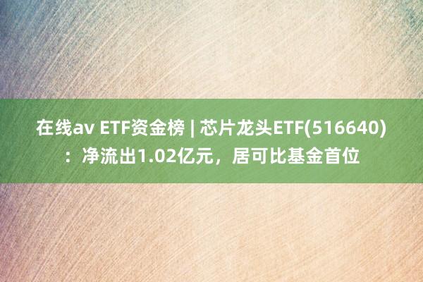 在线av ETF资金榜 | 芯片龙头ETF(516640)：净流出1.02亿元，居可比基金首位