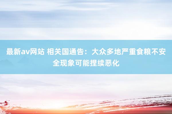 最新av网站 相关国通告：大众多地严重食粮不安全现象可能捏续恶化