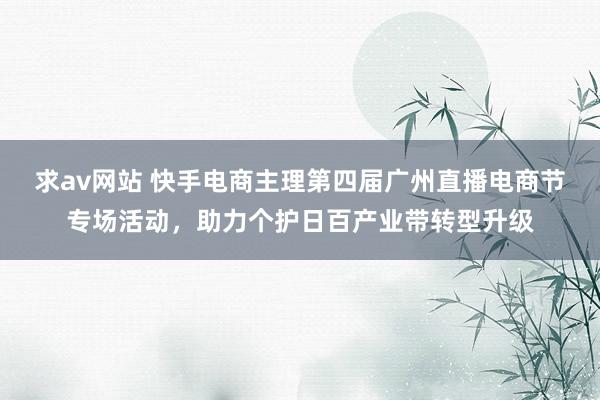 求av网站 快手电商主理第四届广州直播电商节专场活动，助力个护日百产业带转型升级