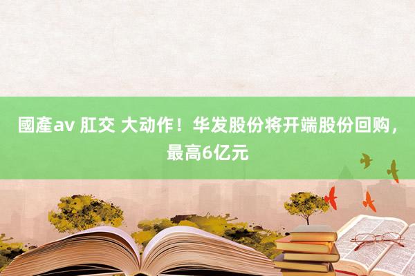 國產av 肛交 大动作！华发股份将开端股份回购，最高6亿元