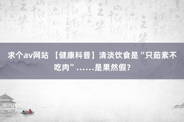 求个av网站 【健康科普】清淡饮食是“只茹素不吃肉”……是果然假？