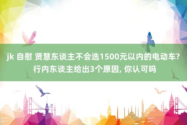 jk 自慰 贤慧东谈主不会选1500元以内的电动车? 行内东谈主给出3个原因, 你认可吗