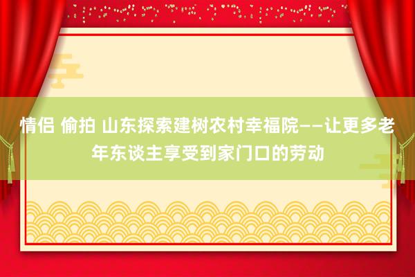 情侣 偷拍 山东探索建树农村幸福院——让更多老年东谈主享受到家门口的劳动