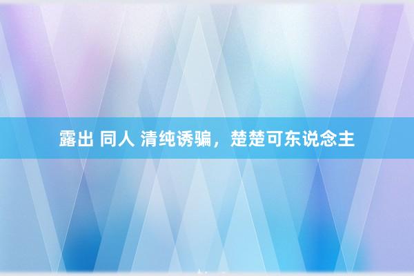 露出 同人 清纯诱骗，楚楚可东说念主