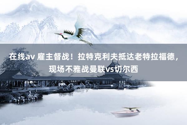 在线av 雇主督战！拉特克利夫抵达老特拉福德，现场不雅战曼联vs切尔西