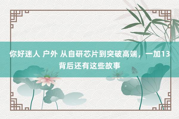 你好迷人 户外 从自研芯片到突破高端，一加13背后还有这些故事