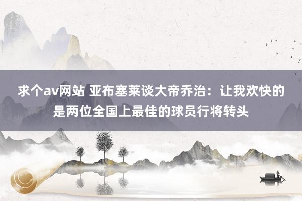 求个av网站 亚布塞莱谈大帝乔治：让我欢快的是两位全国上最佳的球员行将转头