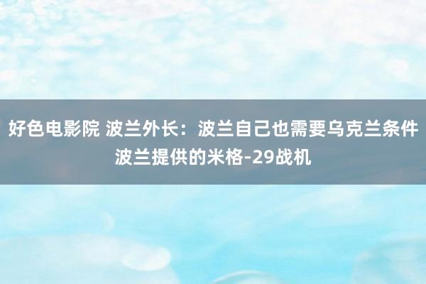 好色电影院 波兰外长：波兰自己也需要乌克兰条件波兰提供的米格-29战机