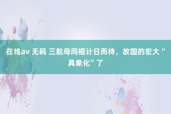 在线av 无码 三航母同框计日而待，故国的宏大“具象化”了