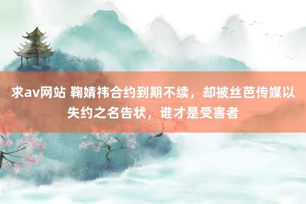 求av网站 鞠婧祎合约到期不续，却被丝芭传媒以失约之名告状，谁才是受害者