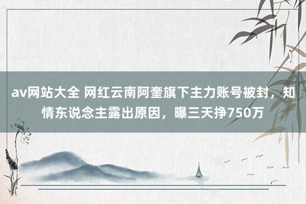 av网站大全 网红云南阿奎旗下主力账号被封，知情东说念主露出原因，曝三天挣750万