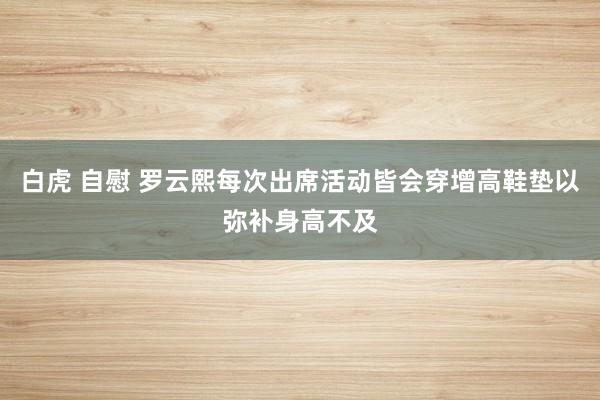 白虎 自慰 罗云熙每次出席活动皆会穿增高鞋垫以弥补身高不及