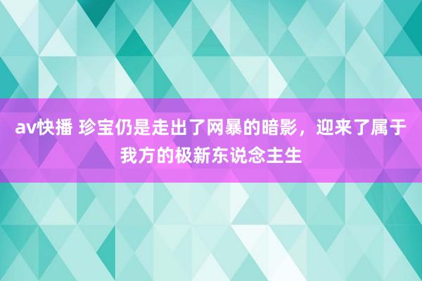 av快播 珍宝仍是走出了网暴的暗影，迎来了属于我方的极新东说念主生