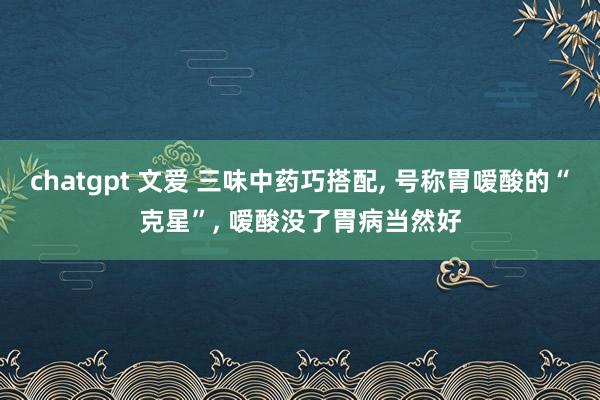 chatgpt 文爱 三味中药巧搭配, 号称胃嗳酸的“克星”, 嗳酸没了胃病当然好