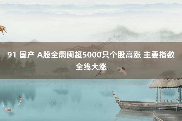 91 国产 A股全阛阓超5000只个股高涨 主要指数全线大涨