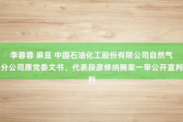 李蓉蓉 麻豆 中国石油化工股份有限公司自然气分公司原党委文书、代表段彦修纳贿案一审公开宣判