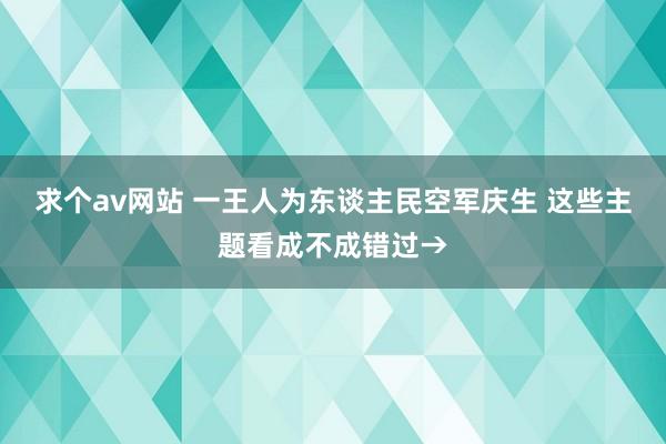 求个av网站 一王人为东谈主民空军庆生 这些主题看成不成错过→