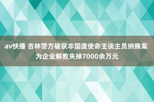 av快播 吉林警方破获非国度使命主谈主员纳贿案 为企业解救失掉7000余万元